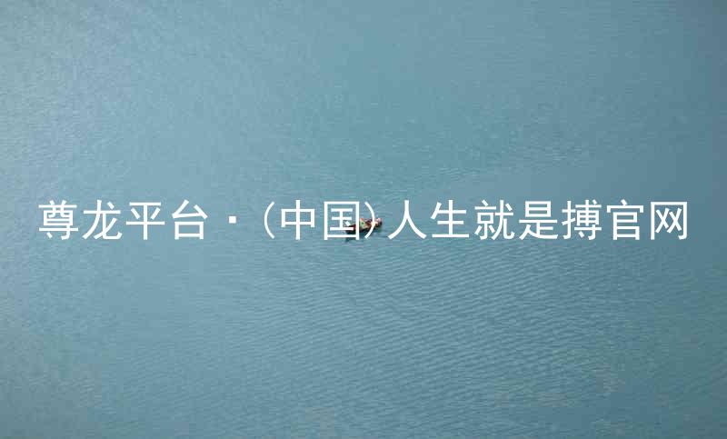 尊龙平台·(中国)人生就是搏官网
